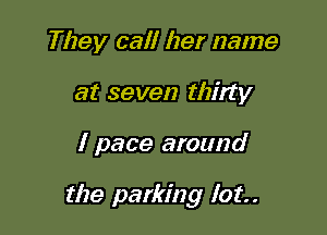 They call her name
at seven thirty

I pace around

the parking lot