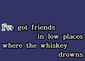 m got f riends

in low places
Where the Whiskey
drowns