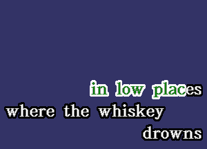 an M hes
Where the whiskey
drowns