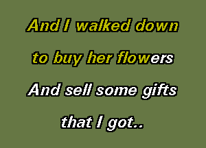 And I walked do wn

to buy her flo wers

And sell some gifts

that I got.