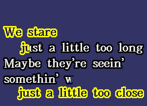 W? m
3913i. 3 little too long

Maybe they,re seein,
somethin, VI.

mamm-