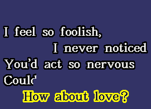 I feel so foolish,
I never noticed

Yodd act so nervous
Coultj