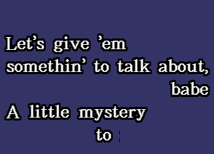 Lefs give hm
somethitf to talk about,
babe

A little mystery
to