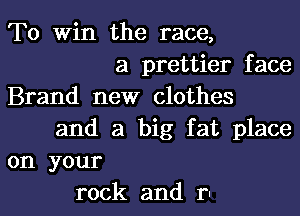 To Win the race,
a prettier face
Brand new clothes

and a big fat place
on your

rock and rl