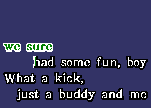 m-

had some fun, boy
What a kick,
just a buddy and me