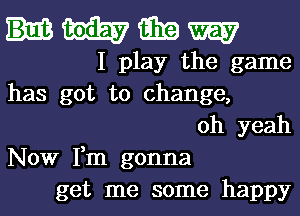 HWGEEW

I play the game
has got to change,
oh yeah
Now Fm gonna
get me some happy