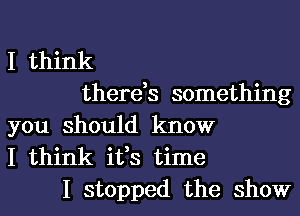 I think
there,s something
you should know
I think ifs time
I stopped the show