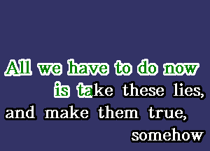 A111 m Emma m) (Eb
Q3 Elie these lies,

and make them true,
somehow