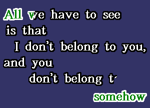 M We have to see
is that

I dodt belong to you,

and you
don,t belong t'

somehow