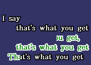 I say
thafs What you get

magi,
mme

Wafs what you get I