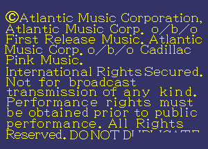 (?Atl lantic Music Corporation,
Atlanuc MUSIC Corp, o1b1o
Fmst Release MUSIC. Atlanuc
MUSIC Corp, o1b1o Cad111ac
Pmk MUSIC.

Internat1onal R1ght8 Secured.
Not for broadcast
tran8m1881on of any kmd.
Performance Ij1ghts musjz
be obtamed pmor to pub11c
performance. All Rights
Reserved. DO NOT D7 'N m 