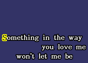 gomething in the way
you love me
worft let me be