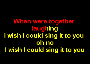 When were together
laughing

I wish I could sing it to you
oh no
lwish I could sing it to you