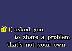 m E asked you
to share a problem
thafs not your own