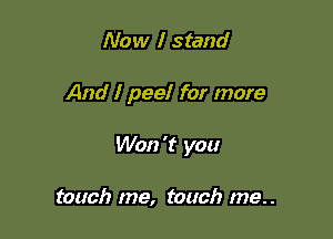 Now I stand

And I peel for more

Won 't you

touch me, touch me..