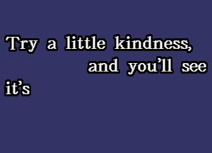 Try a little kindness,
and you,ll see

Its