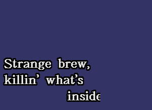 Strange brew,
killin whats
inside