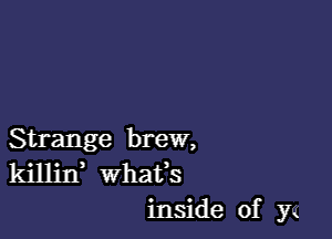 Strange brew,
killin whats
inside of y