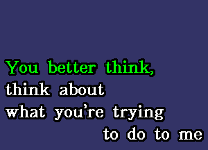 You better think,

think about
What you,re trying
to do to me