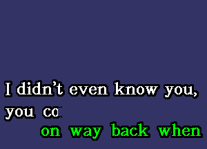 I didn,t even know you,

you co
on way back When