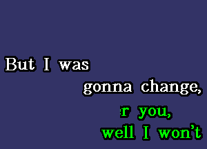 But I was

gonna change,

r you,
well I won,t