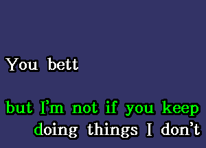 You bett

but Fm not if you keep
doing things I don,t