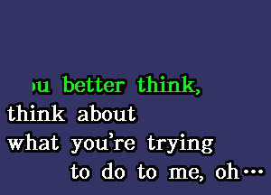 .u better think,

think about
What you,re trying
to do to me, oh-