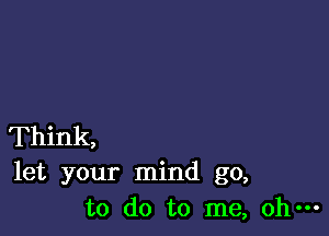 Think,
let your mind go,
to do to me, oh-