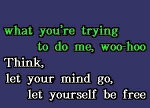 What you,re trying
to do me, woo-hoo
Think,
let your mind go,
let yourself be free