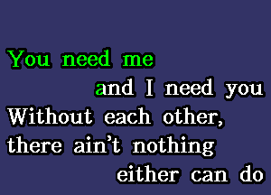 You need me
and I need you
Without each other,
there ain,t nothing
either can do