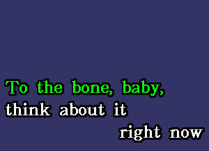 To the bone, baby,
think about it

right now