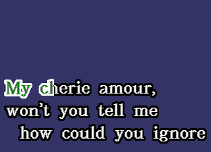 W dherie amour,

wonWL you tell me
how could you ignore