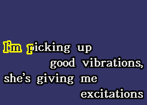 mm Eicking up

good vibrations,
she,s giving me
excitations