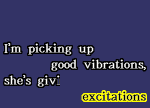 Fm picking up

good vibrations,
she,s givIJ