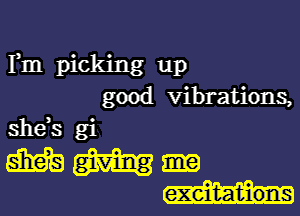 Fm picking up
good vibrations,

shds gi

mgmgme