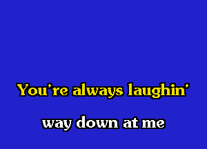 You're always laughin'

way down at me