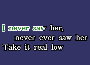 It never my her,

never ever saw her
Take it real low