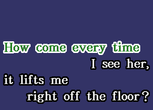 W m
I see her,
it lifts me

right off the floor?