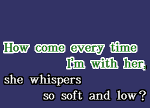 W tam
mm m 13m
she Whispers
so soft and low ?