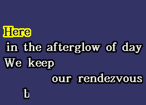 m
in the afterglow of day

We keep
our rendezvous

b