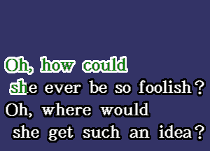 mmm

die ever be so foolish?
Oh, where would
she get such an idea?