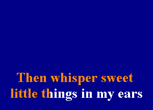 Then whisper sweet
little things in my ears