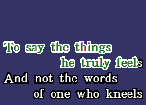 W M mass
11E m ibis

And not the words
of one who kneels