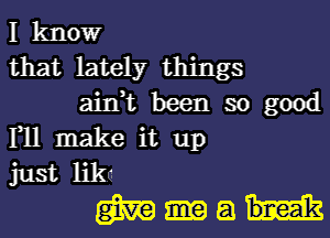 I kltlowr
that lately things
ain,t been so good
111 make it up
just like
m a