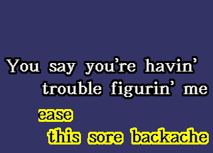 You say youH-e havin'
trouble figurid me
m
m