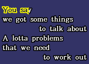 say
we got some things
to talk about

A lotta problems
that we need
to work out