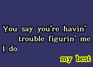 You say yodre havid
trouble figurirf me
I do

amid