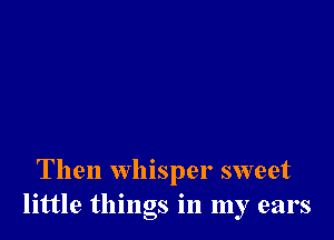 Then whisper sweet
little things in my ears