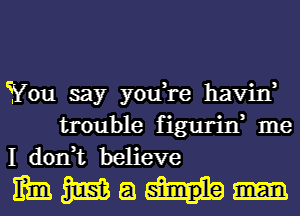 You say you,re havin,

trouble figurin, me
I don,t believe

mmmam