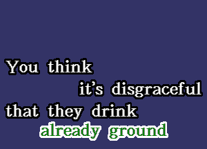 You think

its disgraceful
that they drink